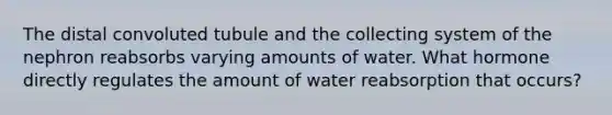 The distal convoluted tubule and the collecting system of the nephron reabsorbs varying amounts of water. What hormone directly regulates the amount of water reabsorption that occurs?