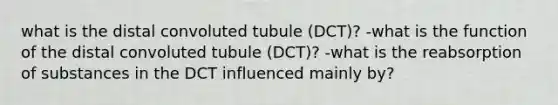 what is the distal convoluted tubule (DCT)? -what is the function of the distal convoluted tubule (DCT)? -what is the reabsorption of substances in the DCT influenced mainly by?