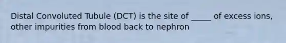 Distal Convoluted Tubule (DCT) is the site of _____ of excess ions, other impurities from blood back to nephron