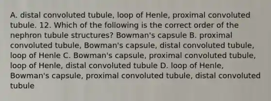 A. distal convoluted tubule, loop of Henle, proximal convoluted tubule. 12. Which of the following is the correct order of the nephron tubule structures? Bowman's capsule B. proximal convoluted tubule, Bowman's capsule, distal convoluted tubule, loop of Henle C. Bowman's capsule, proximal convoluted tubule, loop of Henle, distal convoluted tubule D. loop of Henle, Bowman's capsule, proximal convoluted tubule, distal convoluted tubule