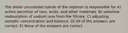 The distal convoluted tubule of the nephron is responsible for A) active secretion of ions, acids, and other materials. B) selective reabsorption of sodium ions from the filtrate. C) adjusting osmotic concentration and balance. D) All of the answers are correct. E) None of the answers are correct.