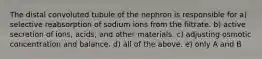 The distal convoluted tubule of the nephron is responsible for a) selective reabsorption of sodium ions from the filtrate. b) active secretion of ions, acids, and other materials. c) adjusting osmotic concentration and balance. d) all of the above. e) only A and B