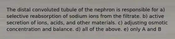 The distal convoluted tubule of the nephron is responsible for a) selective reabsorption of sodium ions from the filtrate. b) active secretion of ions, acids, and other materials. c) adjusting osmotic concentration and balance. d) all of the above. e) only A and B