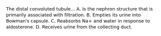 The distal convoluted tubule... A. Is the nephron structure that is primarily associated with filtration. B. Empties its urine into Bowman's capsule. C. Reabsorbs Na+ and water in response to aldosterone. D. Receives urine from the collecting duct.