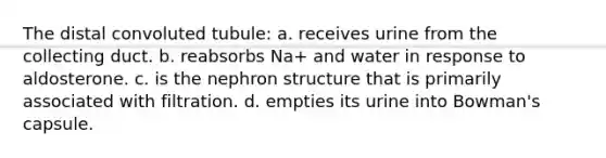 The distal convoluted tubule: a. receives urine from the collecting duct. b. reabsorbs Na+ and water in response to aldosterone. c. is the nephron structure that is primarily associated with filtration. d. empties its urine into Bowman's capsule.