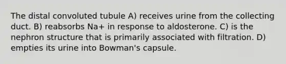 The distal convoluted tubule A) receives urine from the collecting duct. B) reabsorbs Na+ in response to aldosterone. C) is the nephron structure that is primarily associated with filtration. D) empties its urine into Bowman's capsule.