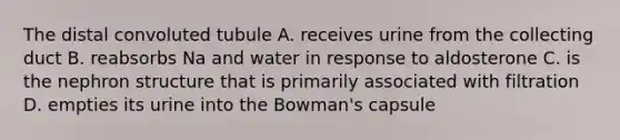 The distal convoluted tubule A. receives urine from the collecting duct B. reabsorbs Na and water in response to aldosterone C. is the nephron structure that is primarily associated with filtration D. empties its urine into the Bowman's capsule