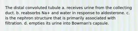 The distal convoluted tubule a. receives urine from the collecting duct. b. reabsorbs Na+ and water in response to aldosterone. c. is the nephron structure that is primarily associated with filtration. d. empties its urine into Bowman's capsule.