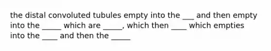 the distal convoluted tubules empty into the ___ and then empty into the _____ which are _____, which then ____ which empties into the ____ and then the _____