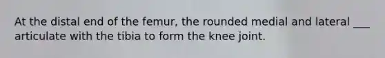 At the distal end of the femur, the rounded medial and lateral ___ articulate with the tibia to form the knee joint.