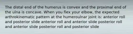 The distal end of the humerus is convex and the proximal end of the ulna is concave. When you flex your elbow, the expected arthrokinematic pattern at the humeroulnar joint is: anterior roll and posterior slide anterior roll and anterior slide posterior roll and anterior slide posterior roll and posterior slide