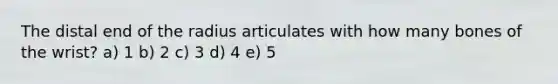 The distal end of the radius articulates with how many bones of the wrist? a) 1 b) 2 c) 3 d) 4 e) 5