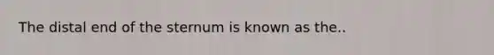 The distal end of the sternum is known as the..