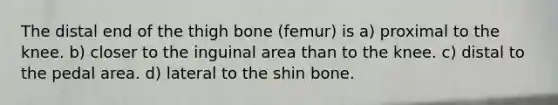 The distal end of the thigh bone (femur) is a) proximal to the knee. b) closer to the inguinal area than to the knee. c) distal to the pedal area. d) lateral to the shin bone.