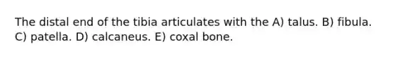 The distal end of the tibia articulates with the A) talus. B) fibula. C) patella. D) calcaneus. E) coxal bone.