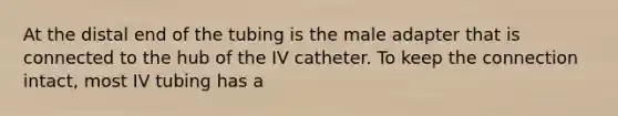 At the distal end of the tubing is the male adapter that is connected to the hub of the IV catheter. To keep the connection intact, most IV tubing has a