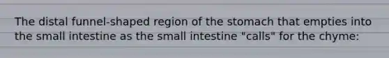 The distal funnel-shaped region of the stomach that empties into the small intestine as the small intestine "calls" for the chyme: