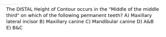 The DISTAL Height of Contour occurs in the "Middle of the middle third" on which of the following permanent teeth? A) Maxillary lateral incisor B) Maxillary canine C) Mandibular canine D) A&B E) B&C