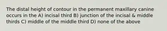 The distal height of contour in the permanent maxillary canine occurs in the A) incisal third B) junction of the incisal & middle thirds C) middle of the middle third D) none of the above