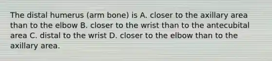 The distal humerus (arm bone) is A. closer to the axillary area than to the elbow B. closer to the wrist than to the antecubital area C. distal to the wrist D. closer to the elbow than to the axillary area.