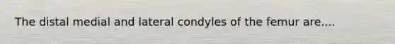 The distal medial and lateral condyles of the femur are....