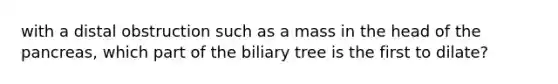 with a distal obstruction such as a mass in the head of the pancreas, which part of the biliary tree is the first to dilate?