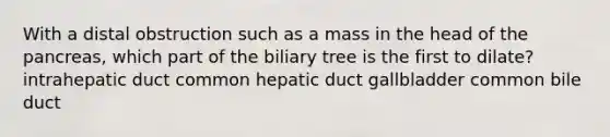 With a distal obstruction such as a mass in the head of the pancreas, which part of the biliary tree is the first to dilate? intrahepatic duct common hepatic duct gallbladder common bile duct