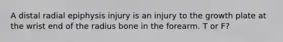 A distal radial epiphysis injury is an injury to the growth plate at the wrist end of the radius bone in the forearm. T or F?