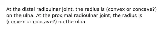 At the distal radioulnar joint, the radius is (convex or concave?) on the ulna. At the proximal radioulnar joint, the radius is (convex or concave?) on the ulna