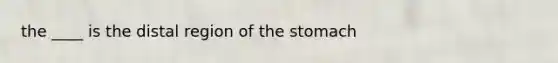 the ____ is the distal region of the stomach