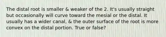 The distal root is smaller & weaker of the 2. It's usually straight but occasionally will curve toward the mesial or the distal. It usually has a wider canal, & the outer surface of the root is more convex on the distal portion. True or false?
