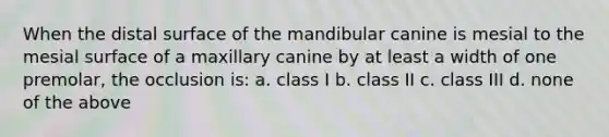 When the distal surface of the mandibular canine is mesial to the mesial surface of a maxillary canine by at least a width of one premolar, the occlusion is: a. class I b. class II c. class III d. none of the above