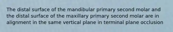 The distal surface of the mandibular primary second molar and the distal surface of the maxillary primary second molar are in alignment in the same vertical plane in terminal plane occlusion