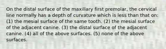 On the distal surface of the maxillary first premolar, the cervical line normally has a depth of curvature which is less than that on: (1) the mesial surface of the same tooth. (2) the mesial surface of the adjacent canine. (3) the distal surface of the adjacent canine. (4) all of the above surfaces. (5) none of the above surfaces.