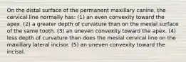 On the distal surface of the permanent maxillary canine, the cervical line normally has: (1) an even convexity toward the apex. (2) a greater depth of curvature than on the mesial surface of the same tooth. (3) an uneven convexity toward the apex. (4) less depth of curvature than does the mesial cervical line on the maxillary lateral incisor. (5) an uneven convexity toward the incisal.