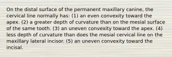 On the distal surface of the permanent maxillary canine, the cervical line normally has: (1) an even convexity toward the apex. (2) a greater depth of curvature than on the mesial surface of the same tooth. (3) an uneven convexity toward the apex. (4) less depth of curvature than does the mesial cervical line on the maxillary lateral incisor. (5) an uneven convexity toward the incisal.