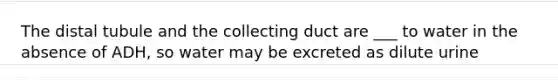 The distal tubule and the collecting duct are ___ to water in the absence of ADH, so water may be excreted as dilute urine