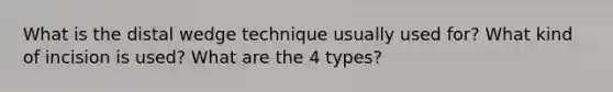 What is the distal wedge technique usually used for? What kind of incision is used? What are the 4 types?