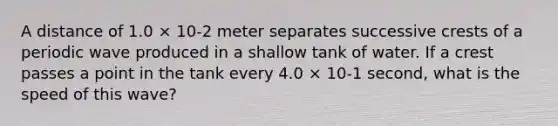 A distance of 1.0 × 10-2 meter separates successive crests of a periodic wave produced in a shallow tank of water. If a crest passes a point in the tank every 4.0 × 10-1 second, what is the speed of this wave?