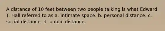 A distance of 10 feet between two people talking is what Edward T. Hall referred to as a. intimate space. b. personal distance. c. social distance. d. public distance.