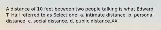 A distance of 10 feet between two people talking is what Edward T. Hall referred to as Select one: a. intimate distance. b. personal distance. c. social distance. d. public distance.XX