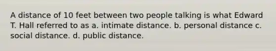 A distance of 10 feet between two people talking is what Edward T. Hall referred to as a. intimate distance. b. personal distance c. social distance. d. public distance.