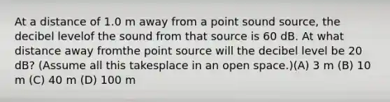 At a distance of 1.0 m away from a point sound source, the decibel levelof the sound from that source is 60 dB. At what distance away fromthe point source will the decibel level be 20 dB? (Assume all this takesplace in an open space.)(A) 3 m (B) 10 m (C) 40 m (D) 100 m