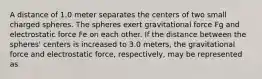 A distance of 1.0 meter separates the centers of two small charged spheres. The spheres exert gravitational force Fg and electrostatic force Fe on each other. If the distance between the spheres' centers is increased to 3.0 meters, the gravitational force and electrostatic force, respectively, may be represented as