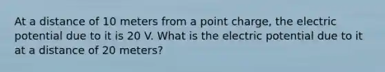 At a distance of 10 meters from a point charge, the electric potential due to it is 20 V. What is the electric potential due to it at a distance of 20 meters?