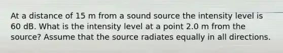 At a distance of 15 m from a sound source the intensity level is 60 dB. What is the intensity level at a point 2.0 m from the source? Assume that the source radiates equally in all directions.