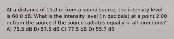 At a distance of 15.0 m from a sound source, the intensity level is 60.0 dB. What is the intensity level (in decibels) at a point 2.00 m from the source if the source radiates equally in all directions? A) 75.5 dB B) 57.5 dB C) 77.5 dB D) 55.7 dB