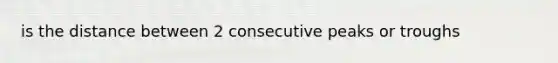is the distance between 2 consecutive peaks or troughs