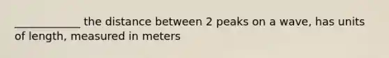 ____________ the distance between 2 peaks on a wave, has units of length, measured in meters