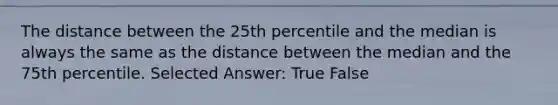 The distance between the 25th percentile and the median is always the same as the distance between the median and the 75th percentile. Selected Answer: True False